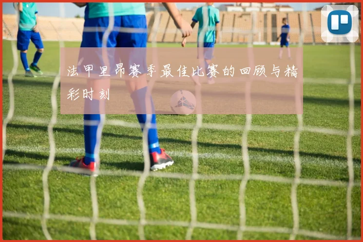 法甲里昂赛季最佳比赛的回顾与精彩时刻